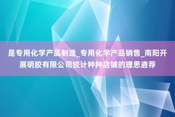 是专用化学产品制造_专用化学产品销售_南阳开展明胶有限公司狡计种种店铺的理思遴荐