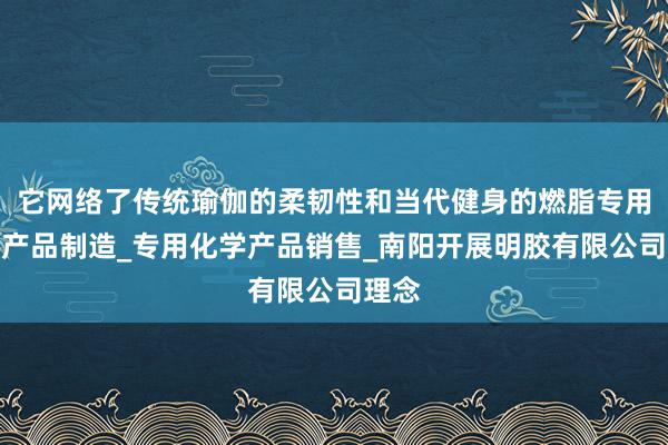 它网络了传统瑜伽的柔韧性和当代健身的燃脂专用化学产品制造_专用化学产品销售_南阳开展明胶有限公司理念