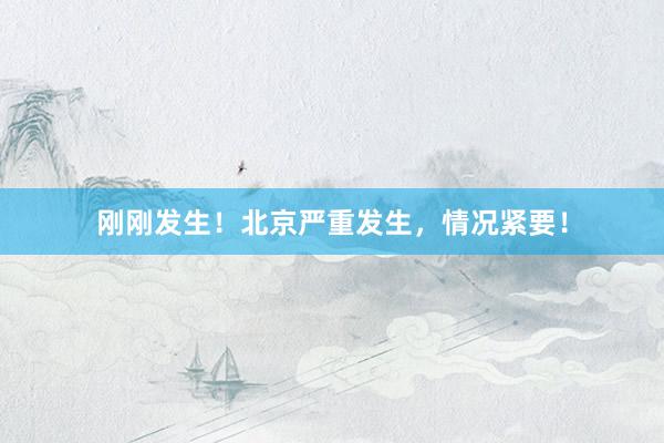 刚刚发生！北京严重发生，情况紧要！