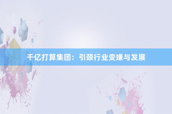 千亿打算集团：引颈行业变嫌与发展